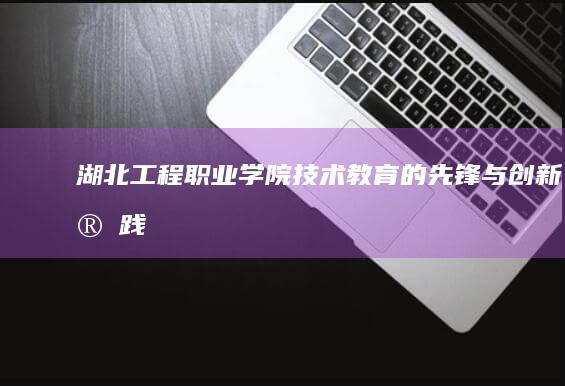 湖北工程职业学院：技术教育的先锋与创新实践